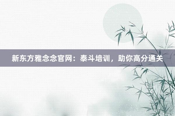 新东方雅念念官网：泰斗培训，助你高分通关